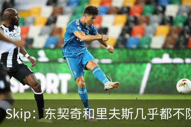 Skip：东契奇和里夫斯几乎都不防守 里夫斯真是尽力了&但总被点名